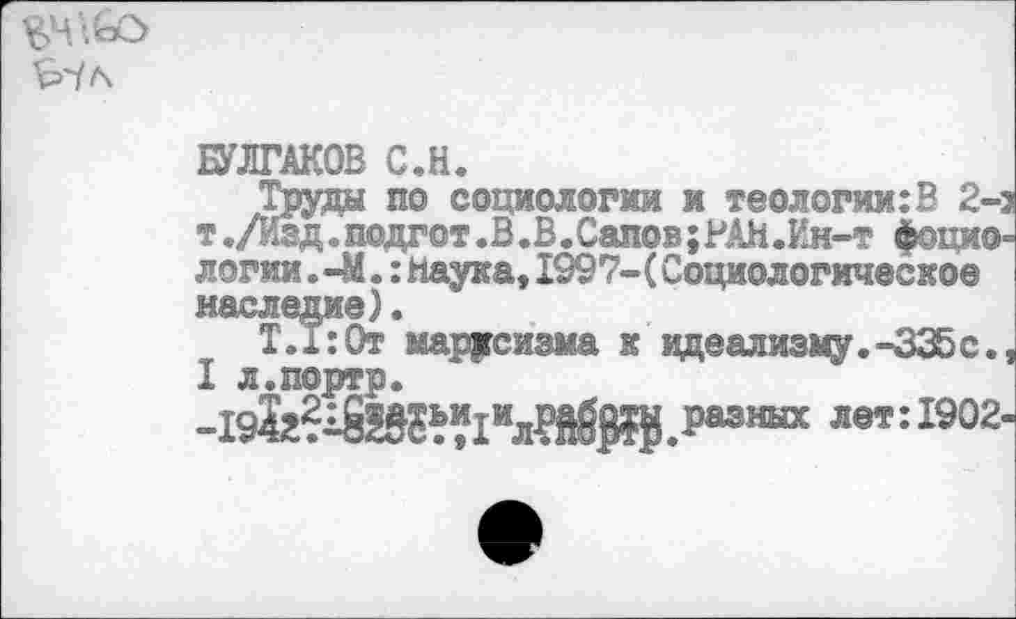 ﻿БУЛГАКОВ С.Н.
^по социологии я теологии:В 2-з одгот.В.В.Сапов;РАН.Ин-т фоцио-логин. —М.:наука,1997-(Социологическое наследие).
Т.1:От марксизма к идеализму.-335с., I л.портр.
-192г?^Й»г“1илРЙ§8Й.Раэнвх ле»: 1902-